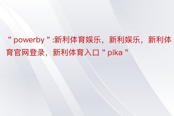 ＂powerby＂:新利体育娱乐，新利娱乐，新利体育官网登录，新利体育入口＂pika＂
